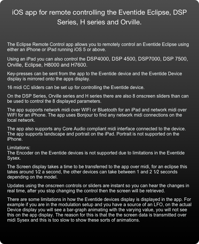 iOS app for remote controlling the Eventide Eclipse, DSP Series, H series and Orville.


The Eclipse Remote Control app allows you to remotely control an Eventide Eclipse using either an iPhone or iPad running iOS 5 or above. 
Using an iPad you can also control the DSP4000, DSP 4500, DSP7000, DSP 7500, Orville, Eclipse, H8000 and H7600.  
Key-presses can be sent from the app to the Eventide device and the Eventide Device display is mirrored onto the apps display. 
16 midi CC sliders can be set up for controlling the Eventide device. 
On the DSP Series, Orville series and H series there are also 8 onscreen sliders than can be used to control the 8 displayed parameters. (DSP4000 not supported) 
The app supports network midi over WIFI or Bluetooth for an iPad and network midi over  WIFI for an iPhone. The app uses Bonjour to find any network midi connections on the local network. 
The app also supports any Core Audio compliant midi interface connected to the device. The app supports landscape and portrait on the iPad. Portrait is not supported on the iPhone. 
Limitations: The Encoder on the Eventide devices is not supported due to limitations in the Eventide Sysex. 
The Screen display takes a time to be transferred to the app over midi, for an eclipse this takes around 1⁄2 a second, the other devices can take between 1 and 2 1⁄2 seconds depending on the model. 
Updates using the onscreen controls or sliders are instant so you can hear the changes in real time, after you stop changing the control then the screen will be retrieved. 
There are some limitations in how the Eventide devices display is displayed in the app. For example if you are in the modulation setup and you have a source of an LFO, on the actual Device display you will see a bar-graph animating with the varying value, you will not see this on the app display. The reason for this is that the the screen data is transmitted over midi Sysex and this is too slow to show these sorts of animations. 
 
